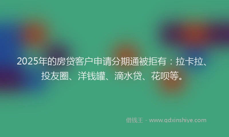 2025年的房贷客户申请分期通被拒有：拉卡拉、投友圈、洋钱罐、滴水贷、花呗等。