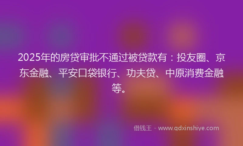 2025年的房贷审批不通过被贷款有：投友圈、京东金融、平安口袋银行、功夫贷、中原消费金融等。