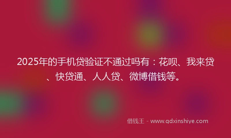 2025年的手机贷验证不通过吗有：花呗、我来贷、快贷通、人人贷、微博借钱等。