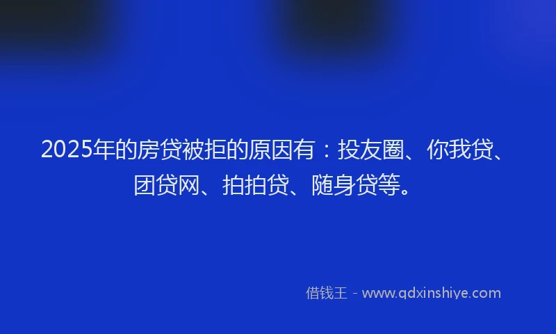 2025年的房贷被拒的原因有：投友圈、你我贷、团贷网、拍拍贷、随身贷等。