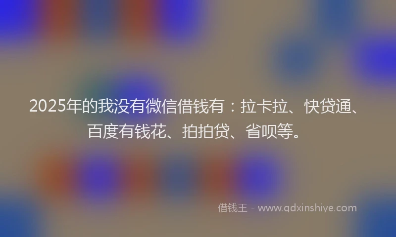 2025年的我没有微信借钱有：拉卡拉、快贷通、百度有钱花、拍拍贷、省呗等。