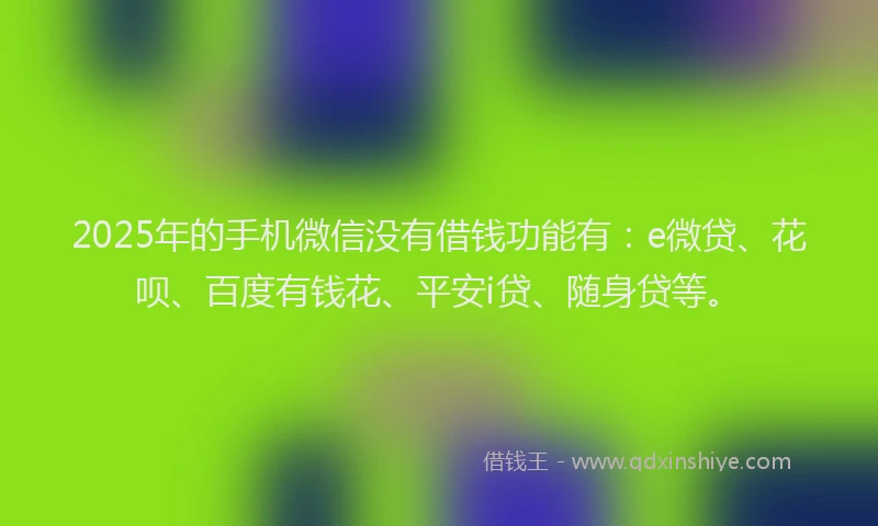 2025年的手机微信没有借钱功能有：e微贷、花呗、百度有钱花、平安i贷、随身贷等。