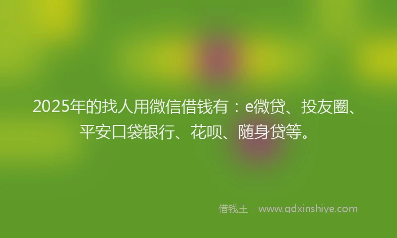 2025年的找人用微信借钱有：e微贷、投友圈、平安口袋银行、花呗、随身贷等。
