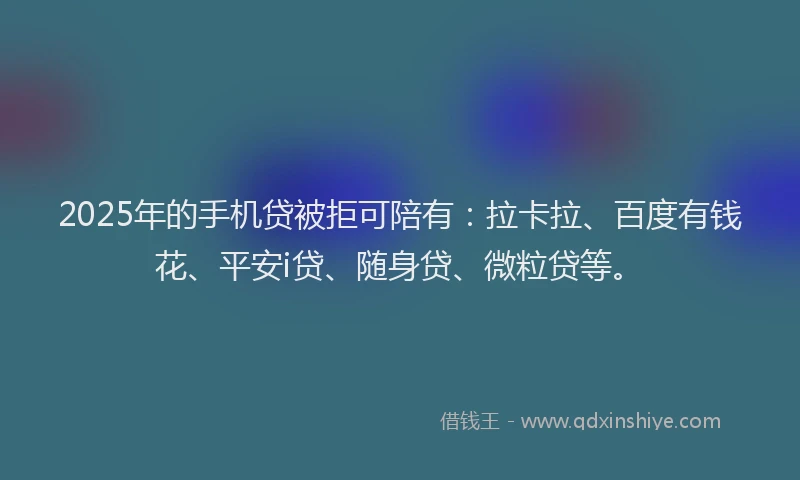 2025年的手机贷被拒可陪有：拉卡拉、百度有钱花、平安i贷、随身贷、微粒贷等。