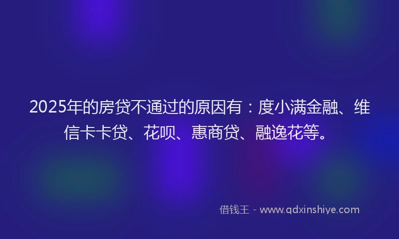 2025年的房贷不通过的原因有：度小满金融、维信卡卡贷、花呗、惠商贷、融逸花等。