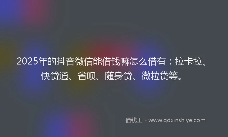 2025年的抖音微信能借钱嘛怎么借有：拉卡拉、快贷通、省呗、随身贷、微粒贷等。