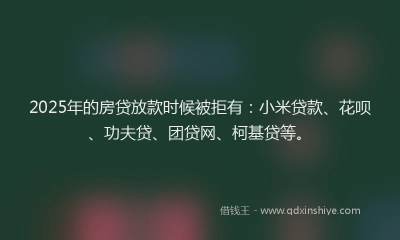 2025年的房贷放款时候被拒有：小米贷款、花呗、功夫贷、团贷网、柯基贷等。