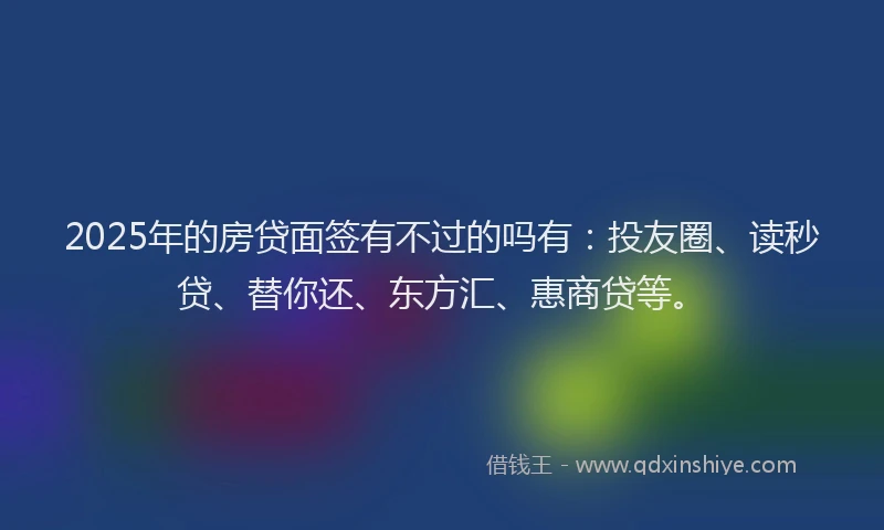 2025年的房贷面签有不过的吗有：投友圈、读秒贷、替你还、东方汇、惠商贷等。