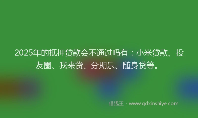 2025年的抵押贷款会不通过吗有：小米贷款、投友圈、我来贷、分期乐、随身贷等。