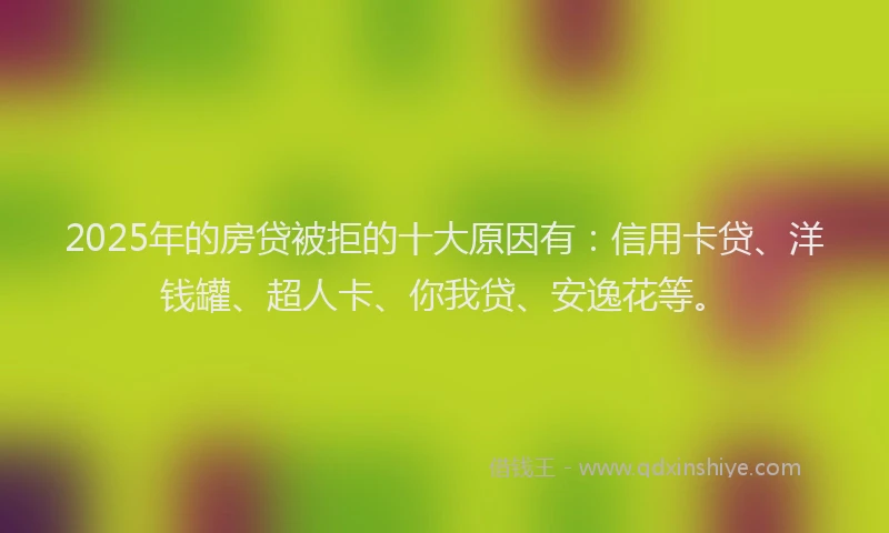 2025年的房贷被拒的十大原因有：信用卡贷、洋钱罐、超人卡、你我贷、安逸花等。