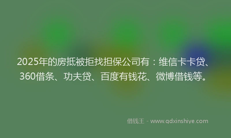 2025年的房抵被拒找担保公司有：维信卡卡贷、360借条、功夫贷、百度有钱花、微博借钱等。