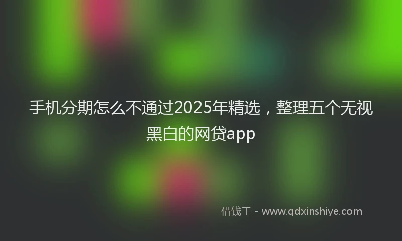 手机分期怎么不通过2025年精选，整理五个无视黑白的网贷app