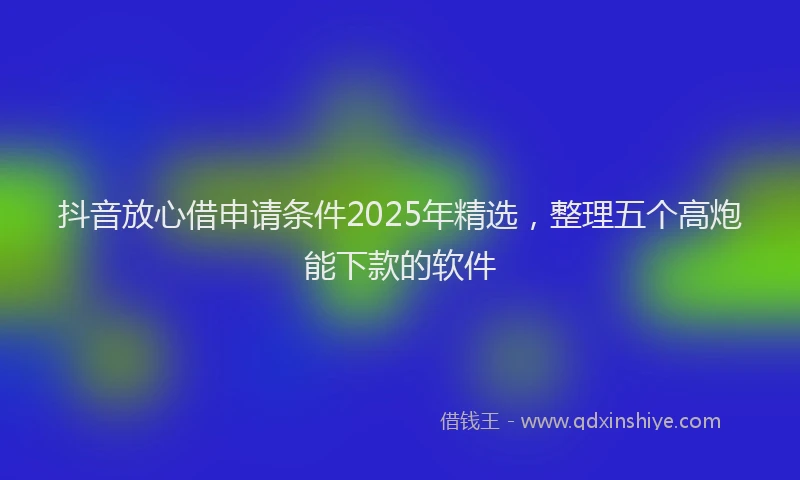 抖音放心借申请条件2025年精选，整理五个高炮能下款的软件