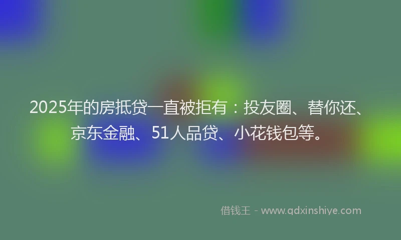2025年的房抵贷一直被拒有：投友圈、替你还、京东金融、51人品贷、小花钱包等。