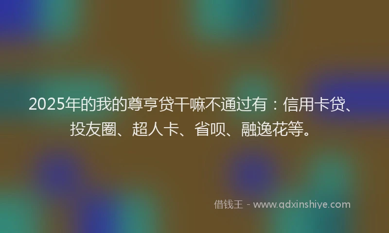 2025年的我的尊亨贷干嘛不通过有：信用卡贷、投友圈、超人卡、省呗、融逸花等。