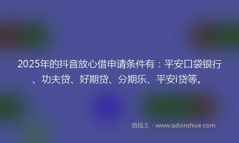 2025年的抖音放心借申请条件有：平安口袋银行、功夫贷、好期贷、分期乐、平安i贷等。