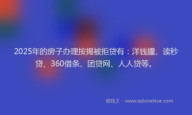 2025年的房子办理按揭被拒贷有：洋钱罐、读秒贷、360借条、团贷网、人人贷等。