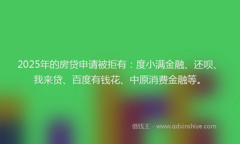 2025年的房贷申请被拒有：度小满金融、还呗、我来贷、百度有钱花、中原消费金融等。