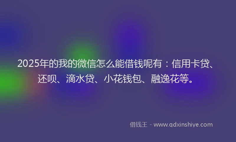 2025年的我的微信怎么能借钱呢有：信用卡贷、还呗、滴水贷、小花钱包、融逸花等。