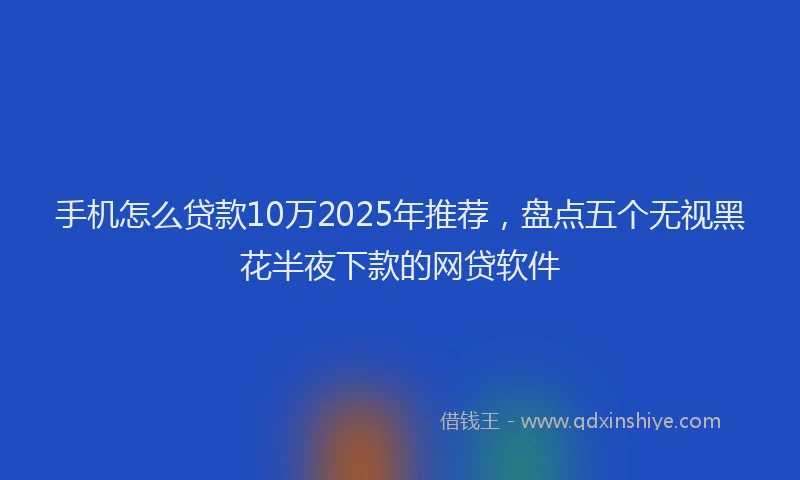 手机怎么贷款10万2025年推荐，盘点五个无视黑花半夜下款的网贷软件