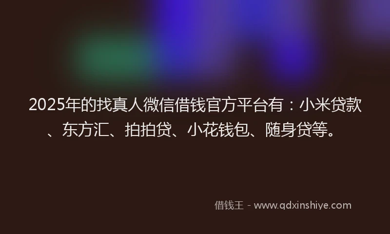 2025年的找真人微信借钱官方平台有：小米贷款、东方汇、拍拍贷、小花钱包、随身贷等。