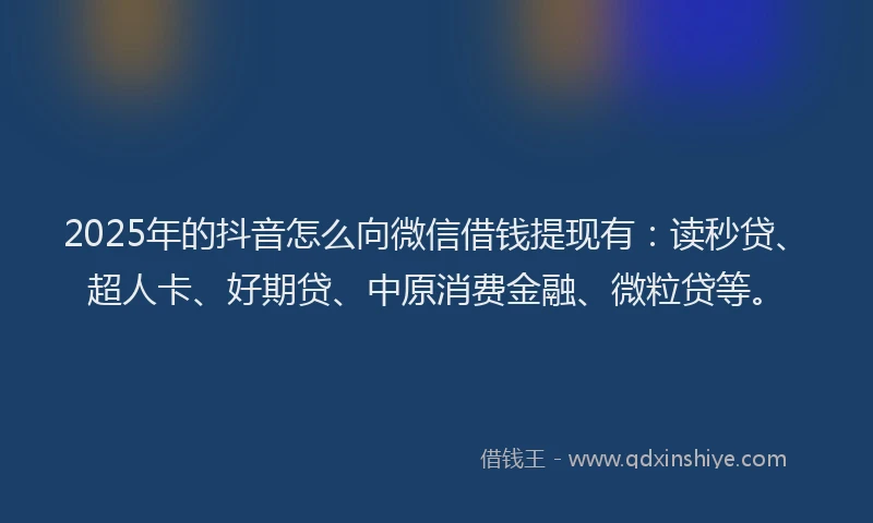 2025年的抖音怎么向微信借钱提现有：读秒贷、超人卡、好期贷、中原消费金融、微粒贷等。