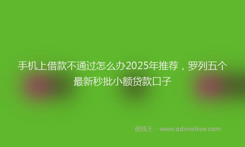手机上借款不通过怎么办2025年推荐，罗列五个最新秒批小额贷款口子
