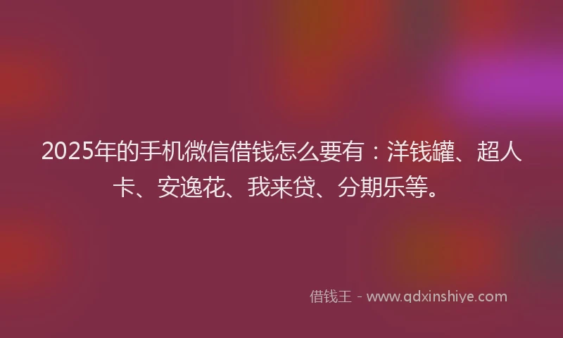 2025年的手机微信借钱怎么要有：洋钱罐、超人卡、安逸花、我来贷、分期乐等。
