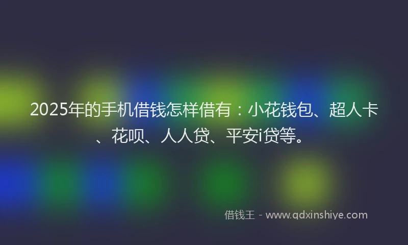 2025年的手机借钱怎样借有：小花钱包、超人卡、花呗、人人贷、平安i贷等。