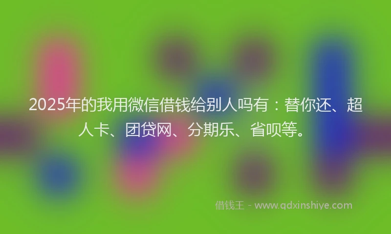 2025年的我用微信借钱给别人吗有：替你还、超人卡、团贷网、分期乐、省呗等。