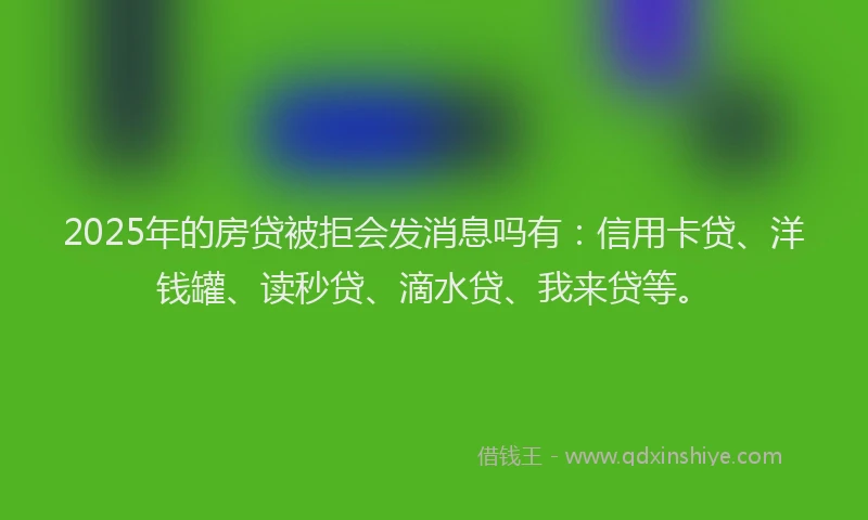 2025年的房贷被拒会发消息吗有：信用卡贷、洋钱罐、读秒贷、滴水贷、我来贷等。