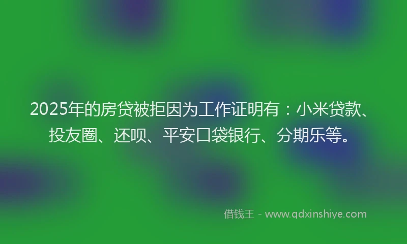 2025年的房贷被拒因为工作证明有：小米贷款、投友圈、还呗、平安口袋银行、分期乐等。