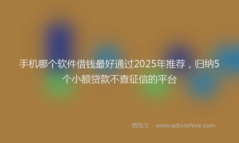 手机哪个软件借钱最好通过2025年推荐，归纳5个小额贷款不查征信的平台