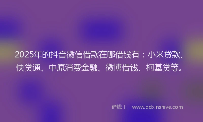 2025年的抖音微信借款在哪借钱有：小米贷款、快贷通、中原消费金融、微博借钱、柯基贷等。