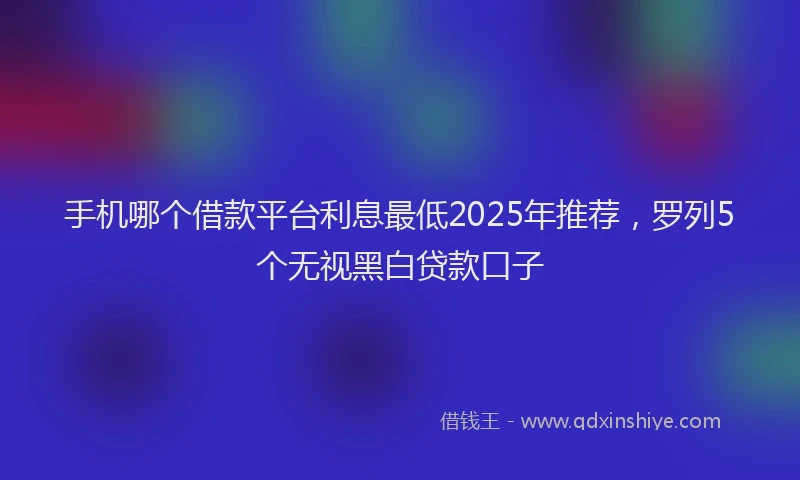 手机哪个借款平台利息最低2025年推荐，罗列5个无视黑白贷款口子
