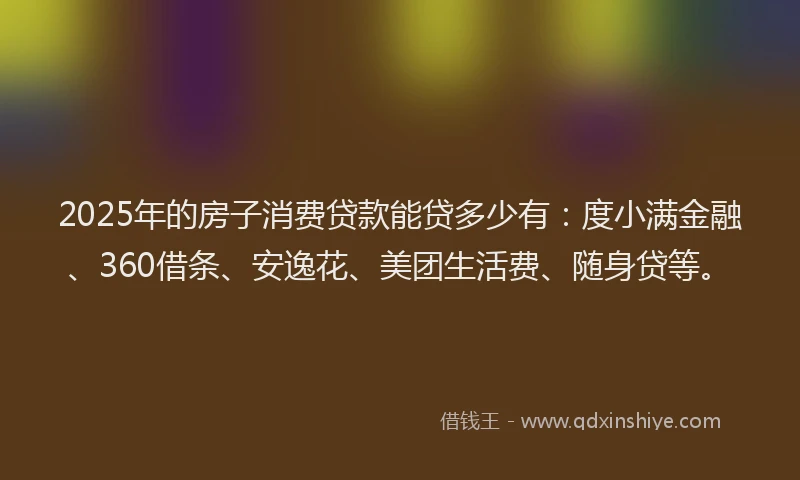 2025年的房子消费贷款能贷多少有：度小满金融、360借条、安逸花、美团生活费、随身贷等。