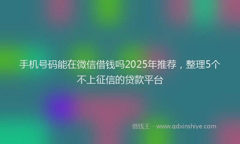 手机号码能在微信借钱吗2025年推荐，整理5个不上征信的贷款平台