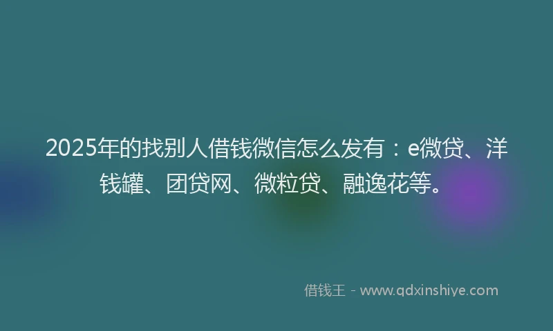 2025年的找别人借钱微信怎么发有：e微贷、洋钱罐、团贷网、微粒贷、融逸花等。