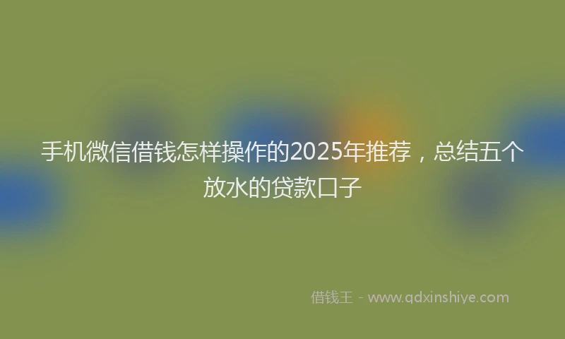 手机微信借钱怎样操作的2025年推荐，总结五个放水的贷款口子
