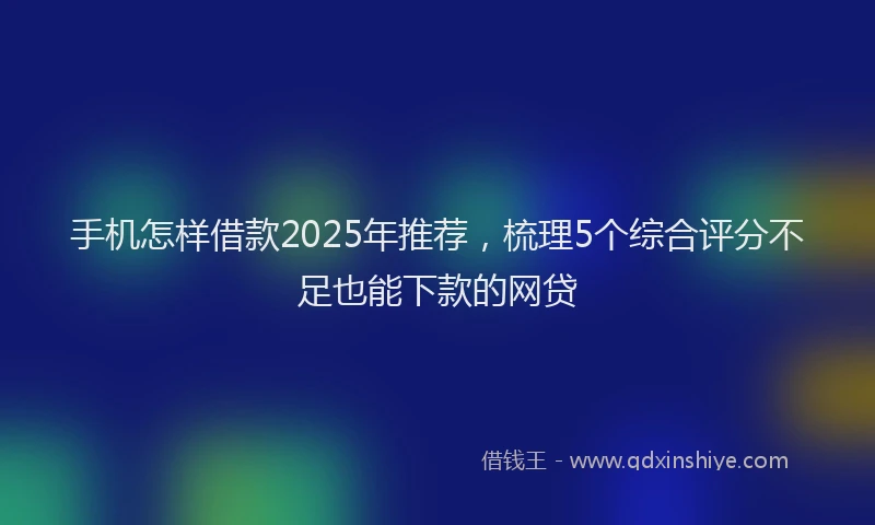 手机怎样借款2025年推荐，梳理5个综合评分不足也能下款的网贷