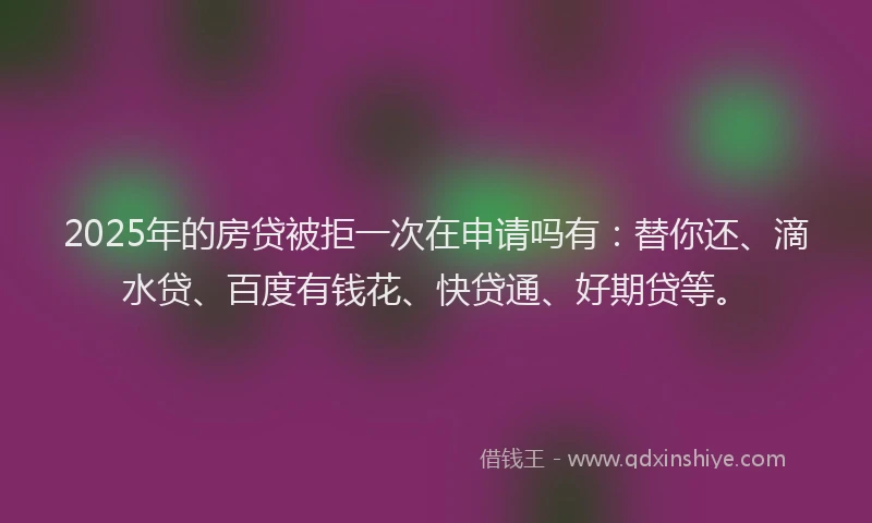 2025年的房贷被拒一次在申请吗有：替你还、滴水贷、百度有钱花、快贷通、好期贷等。