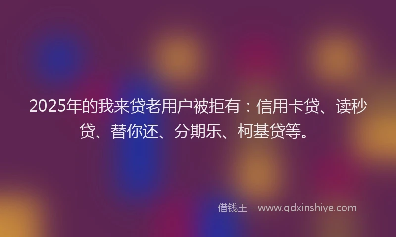 2025年的我来贷老用户被拒有：信用卡贷、读秒贷、替你还、分期乐、柯基贷等。