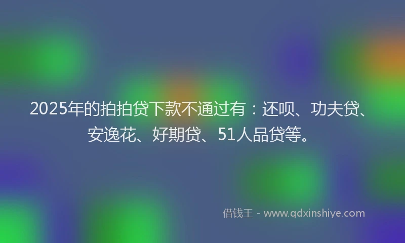 2025年的拍拍贷下款不通过有：还呗、功夫贷、安逸花、好期贷、51人品贷等。