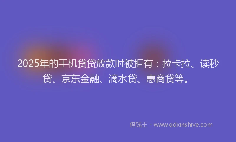 2025年的手机贷贷放款时被拒有：拉卡拉、读秒贷、京东金融、滴水贷、惠商贷等。