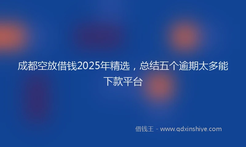 成都空放借钱2025年精选，总结五个逾期太多能下款平台