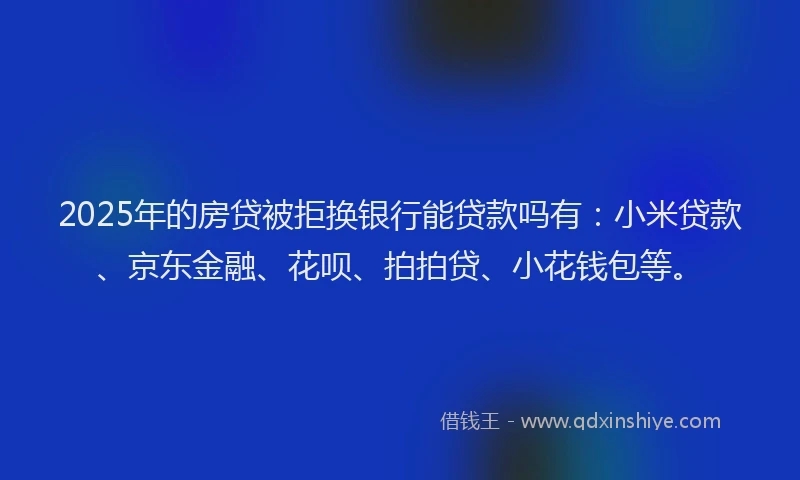 2025年的房贷被拒换银行能贷款吗有：小米贷款、京东金融、花呗、拍拍贷、小花钱包等。