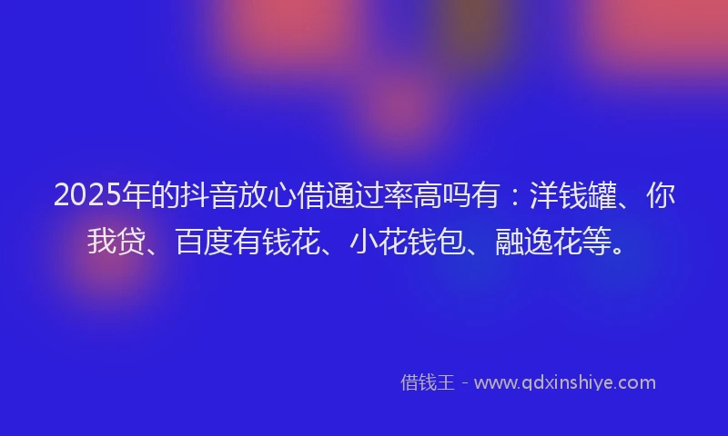 2025年的抖音放心借通过率高吗有：洋钱罐、你我贷、百度有钱花、小花钱包、融逸花等。