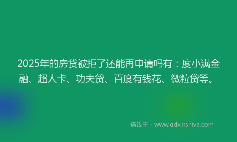 2025年的房贷被拒了还能再申请吗有：度小满金融、超人卡、功夫贷、百度有钱花、微粒贷等。