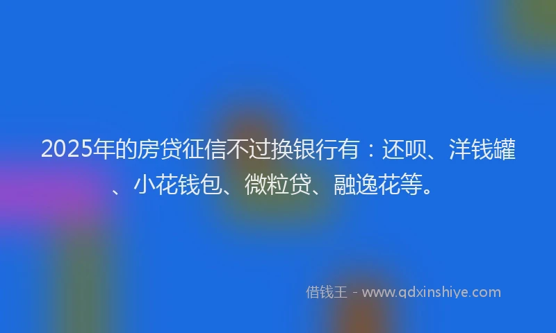 2025年的房贷征信不过换银行有：还呗、洋钱罐、小花钱包、微粒贷、融逸花等。