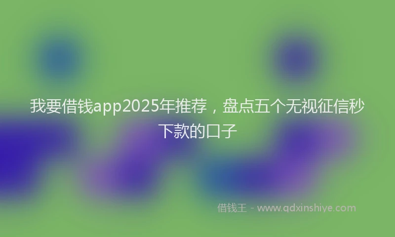 我要借钱app2025年推荐，盘点五个无视征信秒下款的口子
